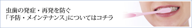 虫歯の発症・再発を防ぐ「予防・メインテナンス」についてはコチラ