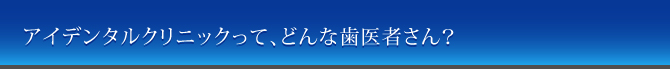 アイデンタルクリニックって、どんな歯医者さん？