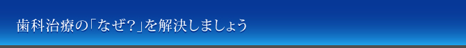 歯科治療の「なぜ？」を解決しましょう