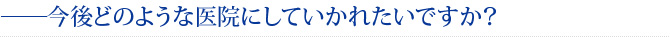 ――今後どのような医院にしていかれたいですか？