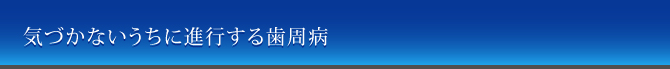 気づかないうちに進行する歯周病