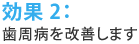 効果2：歯周病を改善します