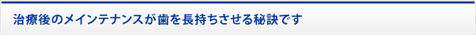 治療後のメインテナンスが歯を長持ちさせる秘訣です