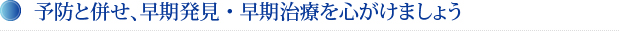 予防と併せ、早期発見・早期治療を心がけましょう