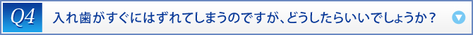 Q4：　入れ歯がすぐにはずれてしまうのですが、どうしたらいいでしょうか？