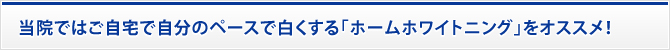 当院ではご自宅で自分のペースで白くする「ホームホワイトニング」をオススメ！